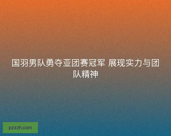国羽男队勇夺亚团赛冠军 展现实力与团队精神
