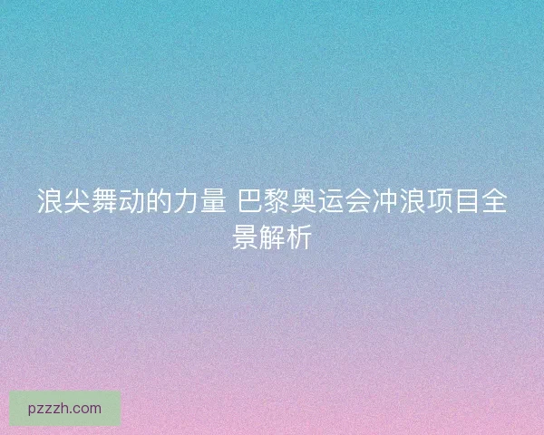 浪尖舞动的力量 巴黎奥运会冲浪项目全景解析