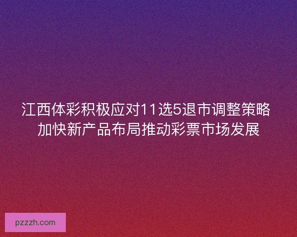 江西体彩积极应对11选5退市调整策略 加快新产品布局推动彩票市场发展