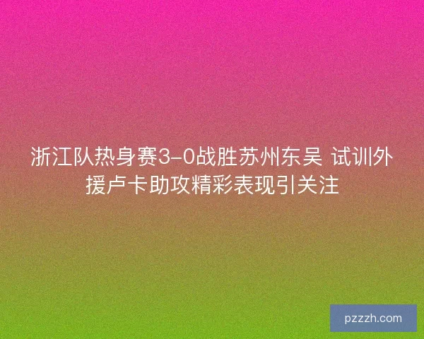 浙江队热身赛3-0战胜苏州东吴 试训外援卢卡助攻精彩表现引关注
