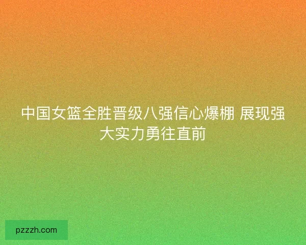 中国女篮全胜晋级八强信心爆棚 展现强大实力勇往直前
