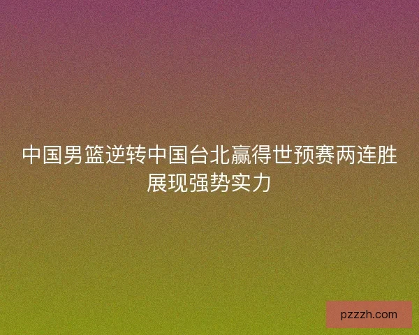 中国男篮逆转中国台北赢得世预赛两连胜展现强势实力